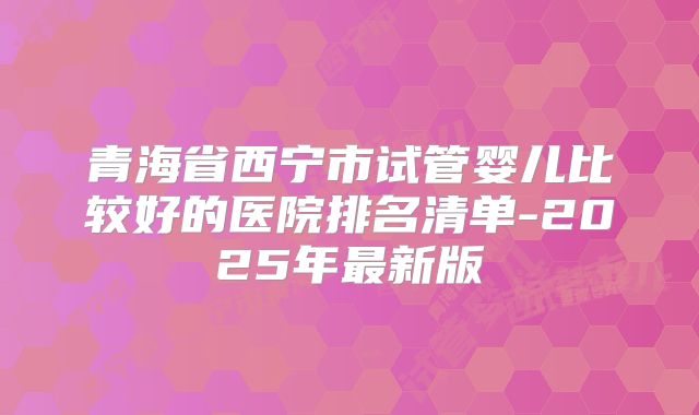 青海省西宁市试管婴儿比较好的医院排名清单-2025年最新版
