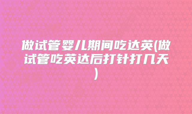 做试管婴儿期间吃达英(做试管吃英达后打针打几天)