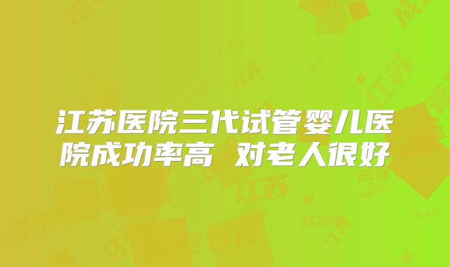 江苏医院三代试管婴儿医院成功率高 对老人很好