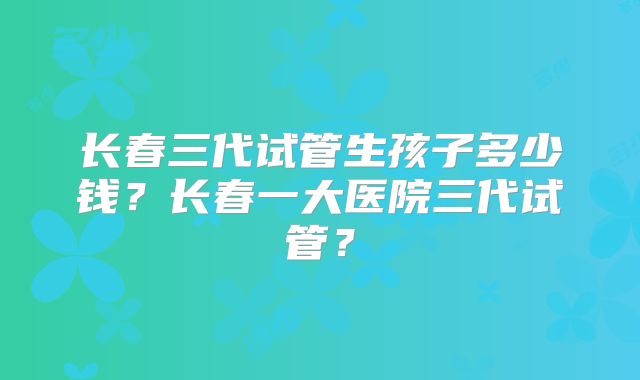 长春三代试管生孩子多少钱？长春一大医院三代试管？