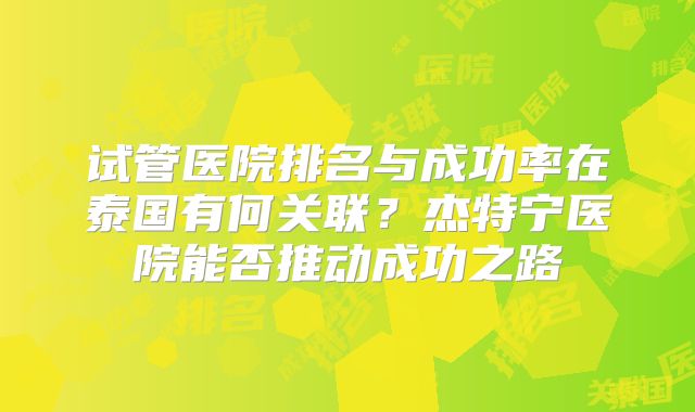 试管医院排名与成功率在泰国有何关联？杰特宁医院能否推动成功之路