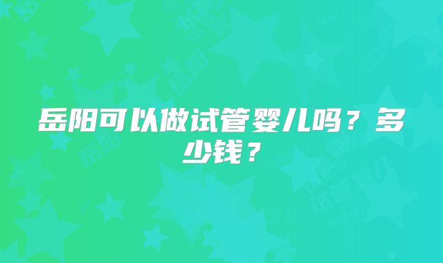 岳阳可以做试管婴儿吗？多少钱？