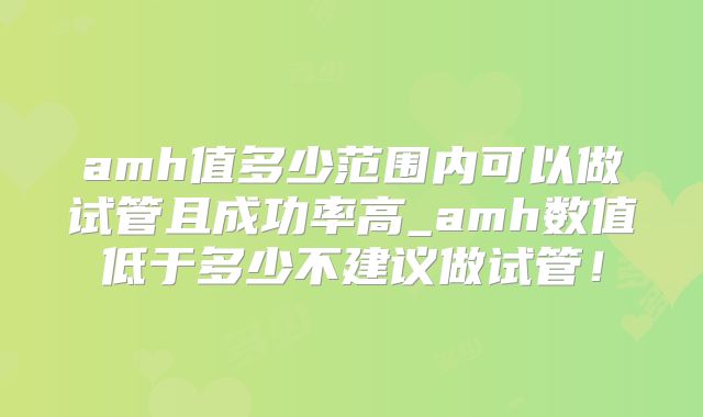 amh值多少范围内可以做试管且成功率高_amh数值低于多少不建议做试管！