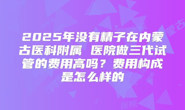 2025年没有精子在内蒙古医科附属 医院做三代试管的费用高吗?费用构成是怎么样的