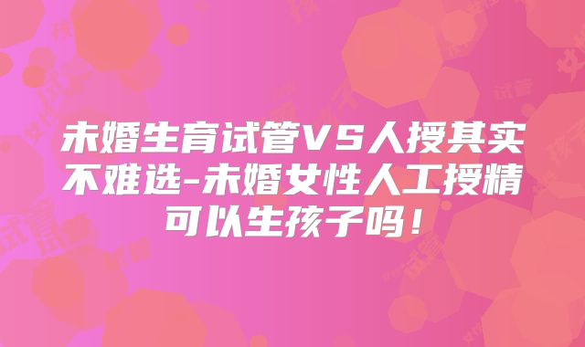 未婚生育试管VS人授其实不难选-未婚女性人工授精可以生孩子吗！
