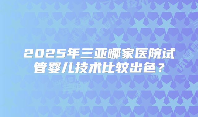 2025年三亚哪家医院试管婴儿技术比较出色？