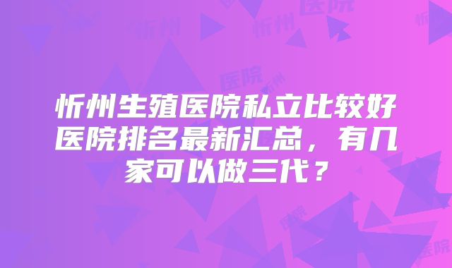 忻州生殖医院私立比较好医院排名最新汇总，有几家可以做三代？
