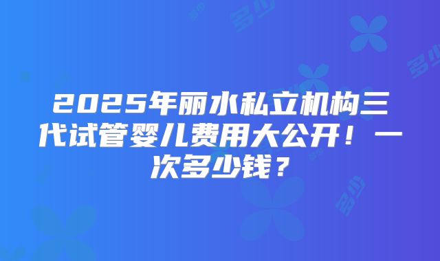 2025年丽水私立机构三代试管婴儿费用大公开!一次多少钱?