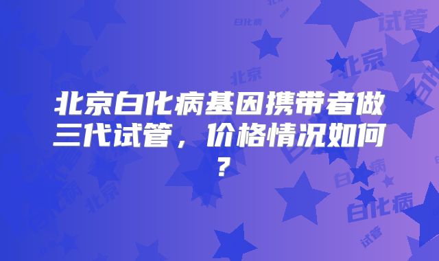 北京白化病基因携带者做三代试管,价格情况如何?