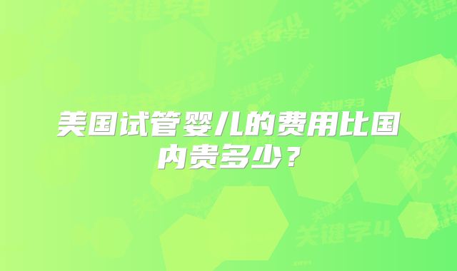 美国试管婴儿的费用比国内贵多少？