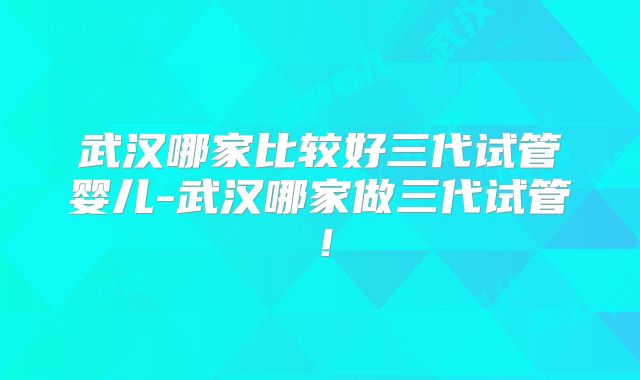 武汉哪家比较好三代试管婴儿-武汉哪家做三代试管！
