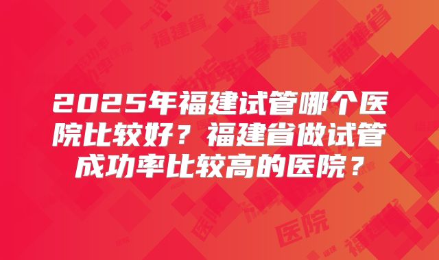 2025年福建试管哪个医院比较好？福建省做试管成功率比较高的医院？