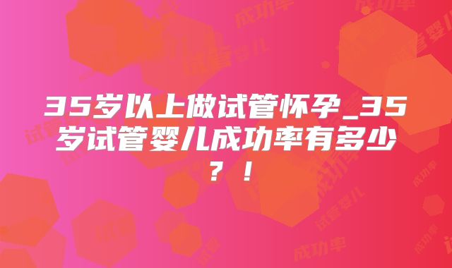 35岁以上做试管怀孕_35岁试管婴儿成功率有多少？！