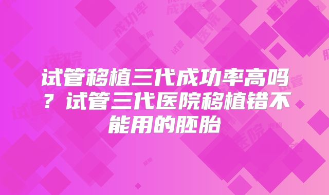 试管移植三代成功率高吗？试管三代医院移植错不能用的胚胎
