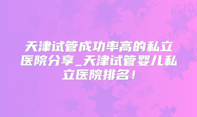 天津试管成功率高的私立医院分享_天津试管婴儿私立医院排名！