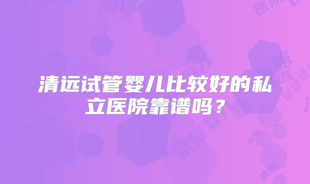清远试管婴儿比较好的私立医院靠谱吗？