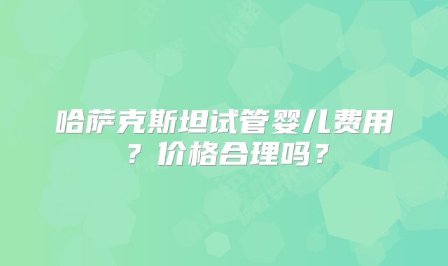 哈萨克斯坦试管婴儿费用?价格合理吗?