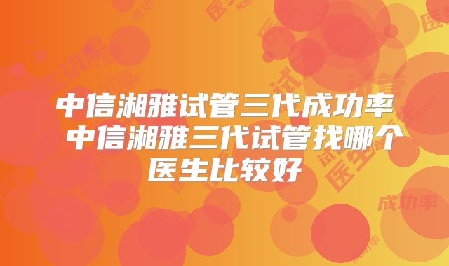 中信湘雅试管三代成功率 中信湘雅三代试管找哪个医生比较好
