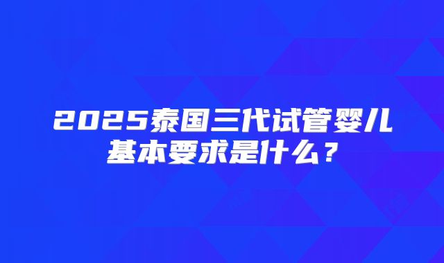 2025泰国三代试管婴儿基本要求是什么?
