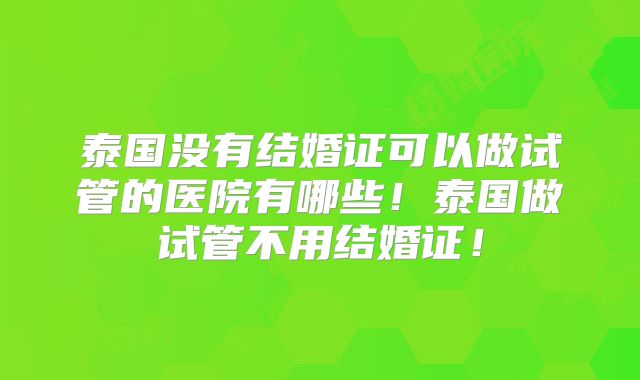 泰国没有结婚证可以做试管的医院有哪些!泰国做试管不用结婚证!