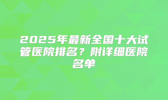 2025年最新全国十大试管医院排名？附详细医院名单
