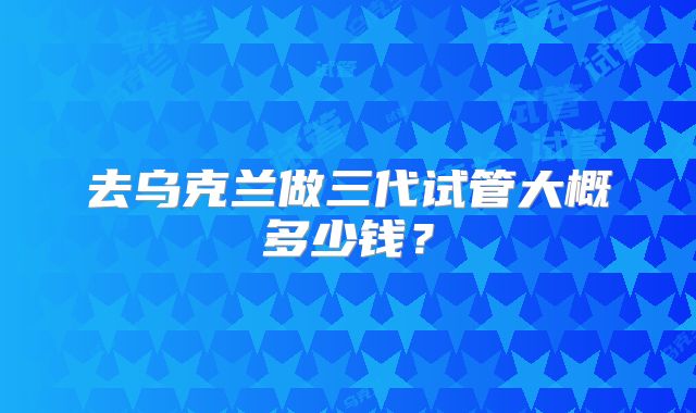 去乌克兰做三代试管大概多少钱？
