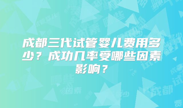 成都三代试管婴儿费用多少？成功几率受哪些因素影响？