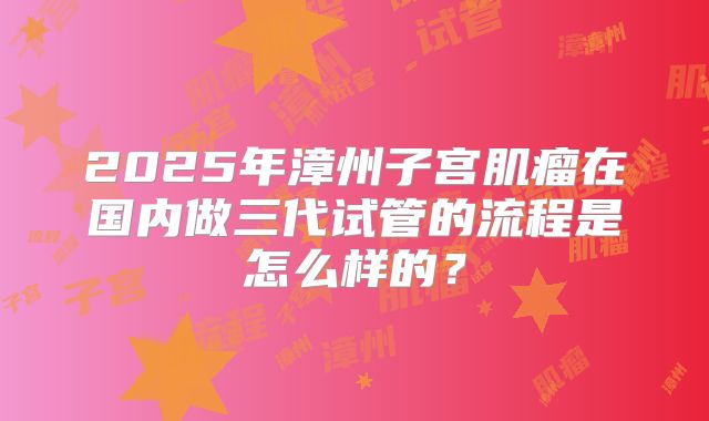 2025年漳州子宫肌瘤在国内做三代试管的流程是怎么样的?