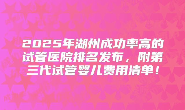 2025年湖州成功率高的试管医院排名发布，附第三代试管婴儿费用清单！
