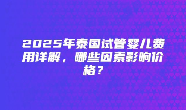 2025年泰国试管婴儿费用详解，哪些因素影响价格？