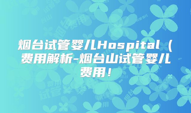 烟台试管婴儿Hospital（费用解析-烟台山试管婴儿费用！