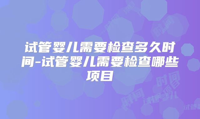 试管婴儿需要检查多久时间-试管婴儿需要检查哪些项目