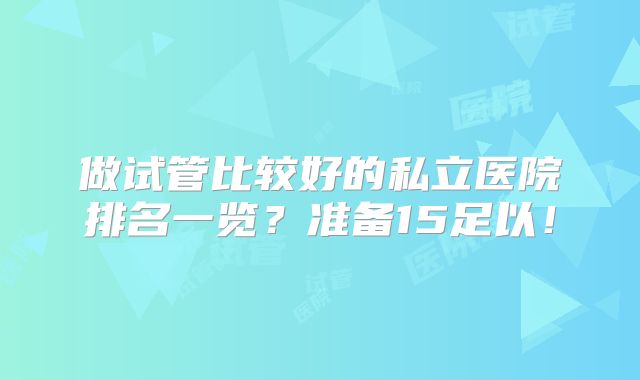 做试管比较好的私立医院排名一览?准备15足以!