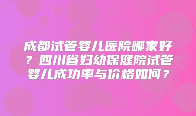 成都试管婴儿医院哪家好？四川省妇幼保健院试管婴儿成功率与价格如何？
