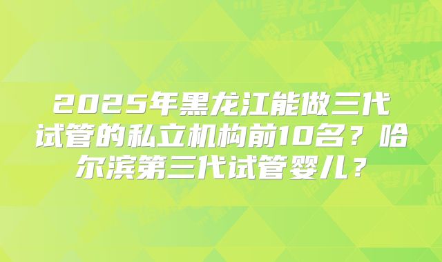 2025年黑龙江能做三代试管的私立机构前10名？哈尔滨第三代试管婴儿？