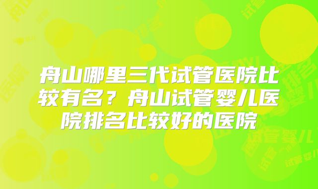 舟山哪里三代试管医院比较有名？舟山试管婴儿医院排名比较好的医院