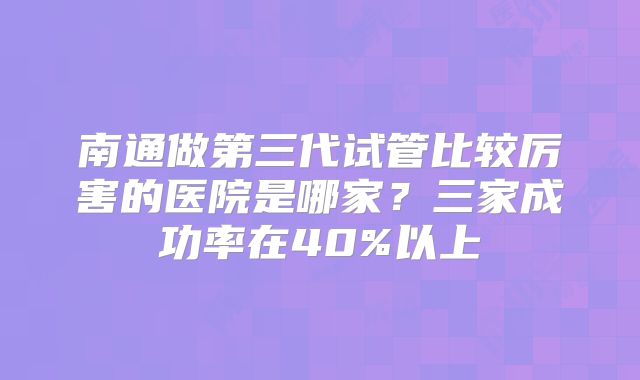 南通做第三代试管比较厉害的医院是哪家？三家成功率在40%以上
