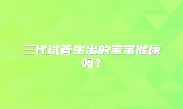 三代试管生出的宝宝健康吗？