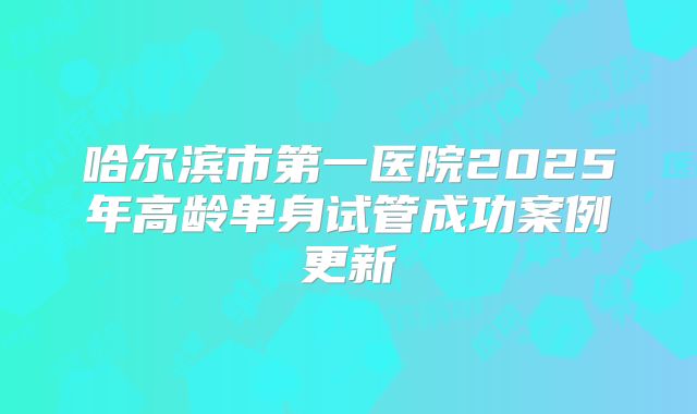 哈尔滨市第一医院2025年高龄单身试管成功案例更新