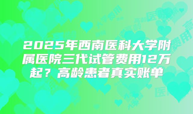 2025年西南医科大学附属医院三代试管费用12万起？高龄患者真实账单