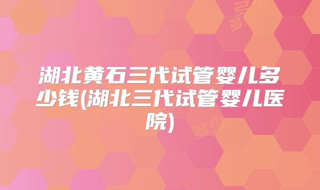 湖北黄石三代试管婴儿多少钱(湖北三代试管婴儿医院)