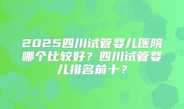2025四川试管婴儿医院哪个比较好？四川试管婴儿排名前十？