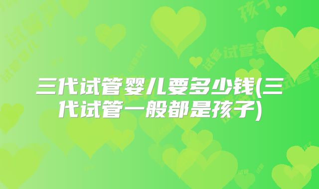 三代试管婴儿要多少钱(三代试管一般都是孩子)