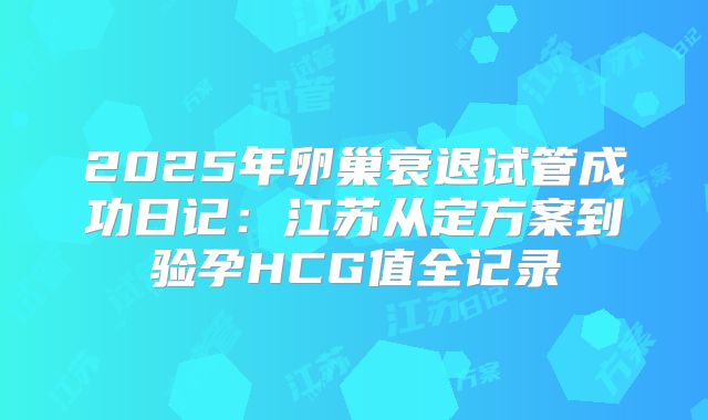 2025年卵巢衰退试管成功日记：江苏从定方案到验孕HCG值全记录
