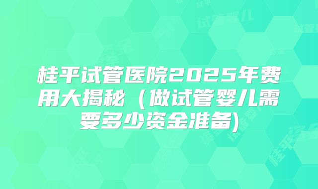 桂平试管医院2025年费用大揭秘（做试管婴儿需要多少资金准备)