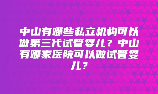 中山有哪些私立机构可以做第三代试管婴儿？中山有哪家医院可以做试管婴儿？