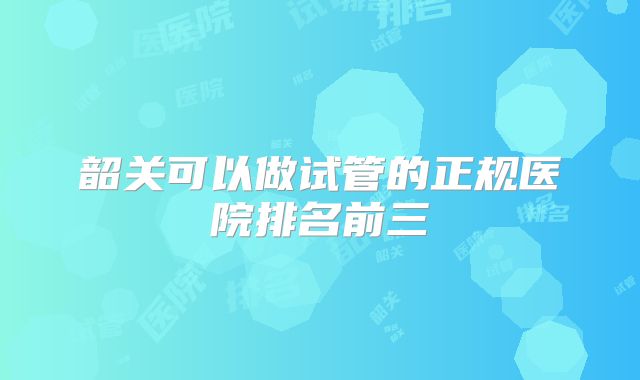 韶关可以做试管的正规医院排名前三