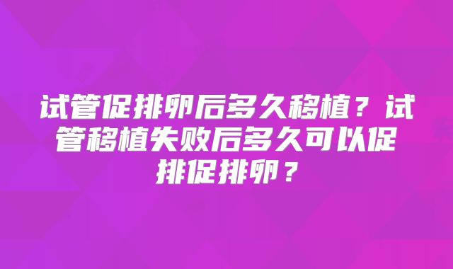 试管促排卵后多久移植？试管移植失败后多久可以促排促排卵？