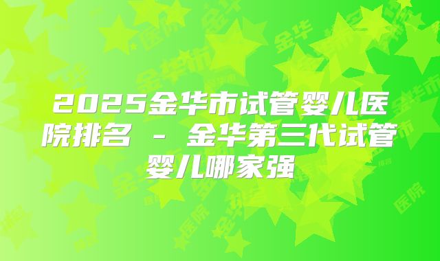 2025金华市试管婴儿医院排名 - 金华第三代试管婴儿哪家强