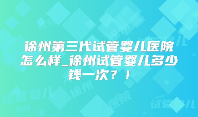 徐州第三代试管婴儿医院怎么样_徐州试管婴儿多少钱一次?!